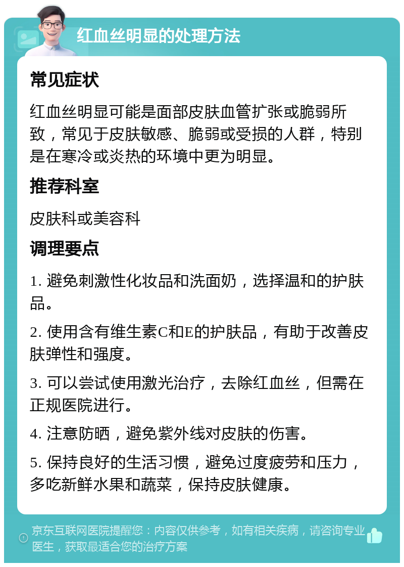 红血丝明显的处理方法 常见症状 红血丝明显可能是面部皮肤血管扩张或脆弱所致，常见于皮肤敏感、脆弱或受损的人群，特别是在寒冷或炎热的环境中更为明显。 推荐科室 皮肤科或美容科 调理要点 1. 避免刺激性化妆品和洗面奶，选择温和的护肤品。 2. 使用含有维生素C和E的护肤品，有助于改善皮肤弹性和强度。 3. 可以尝试使用激光治疗，去除红血丝，但需在正规医院进行。 4. 注意防晒，避免紫外线对皮肤的伤害。 5. 保持良好的生活习惯，避免过度疲劳和压力，多吃新鲜水果和蔬菜，保持皮肤健康。