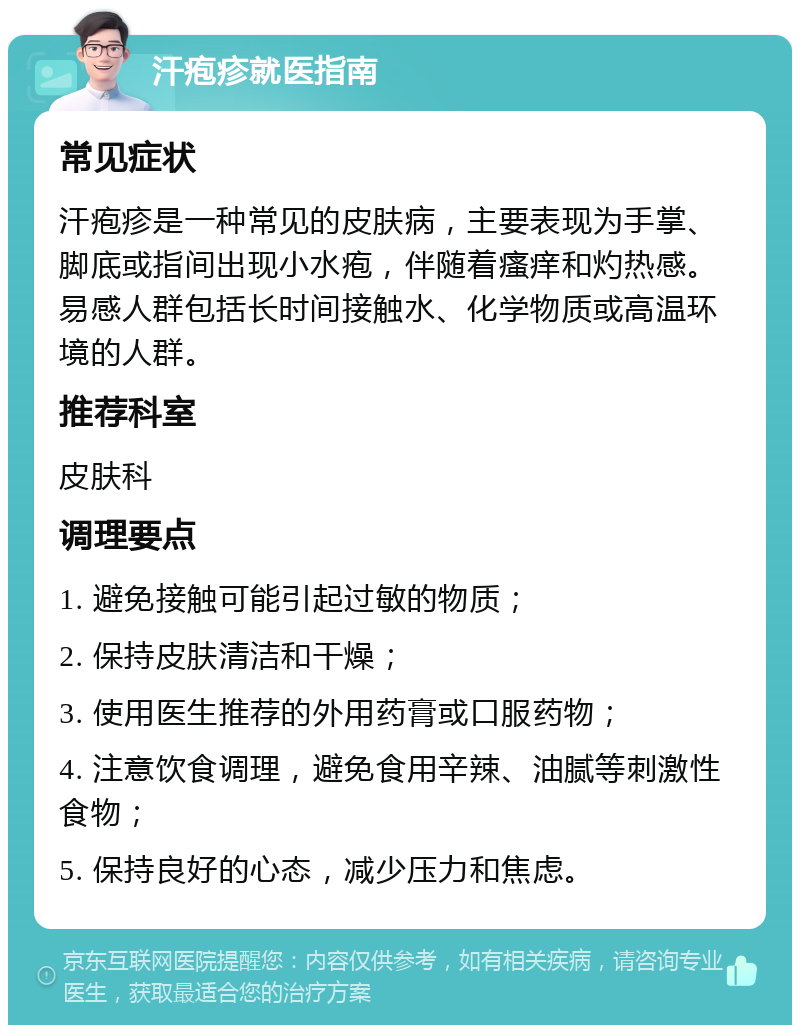 汗疱疹就医指南 常见症状 汗疱疹是一种常见的皮肤病，主要表现为手掌、脚底或指间出现小水疱，伴随着瘙痒和灼热感。易感人群包括长时间接触水、化学物质或高温环境的人群。 推荐科室 皮肤科 调理要点 1. 避免接触可能引起过敏的物质； 2. 保持皮肤清洁和干燥； 3. 使用医生推荐的外用药膏或口服药物； 4. 注意饮食调理，避免食用辛辣、油腻等刺激性食物； 5. 保持良好的心态，减少压力和焦虑。