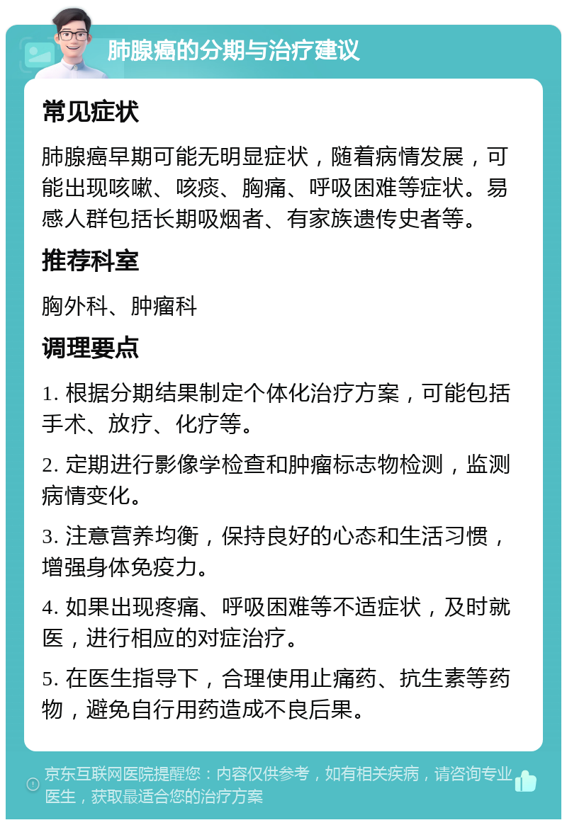 肺腺癌的分期与治疗建议 常见症状 肺腺癌早期可能无明显症状，随着病情发展，可能出现咳嗽、咳痰、胸痛、呼吸困难等症状。易感人群包括长期吸烟者、有家族遗传史者等。 推荐科室 胸外科、肿瘤科 调理要点 1. 根据分期结果制定个体化治疗方案，可能包括手术、放疗、化疗等。 2. 定期进行影像学检查和肿瘤标志物检测，监测病情变化。 3. 注意营养均衡，保持良好的心态和生活习惯，增强身体免疫力。 4. 如果出现疼痛、呼吸困难等不适症状，及时就医，进行相应的对症治疗。 5. 在医生指导下，合理使用止痛药、抗生素等药物，避免自行用药造成不良后果。