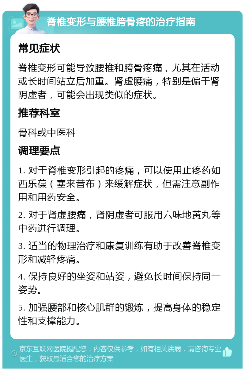 脊椎变形与腰椎胯骨疼的治疗指南 常见症状 脊椎变形可能导致腰椎和胯骨疼痛，尤其在活动或长时间站立后加重。肾虚腰痛，特别是偏于肾阴虚者，可能会出现类似的症状。 推荐科室 骨科或中医科 调理要点 1. 对于脊椎变形引起的疼痛，可以使用止疼药如西乐葆（塞来昔布）来缓解症状，但需注意副作用和用药安全。 2. 对于肾虚腰痛，肾阴虚者可服用六味地黄丸等中药进行调理。 3. 适当的物理治疗和康复训练有助于改善脊椎变形和减轻疼痛。 4. 保持良好的坐姿和站姿，避免长时间保持同一姿势。 5. 加强腰部和核心肌群的锻炼，提高身体的稳定性和支撑能力。