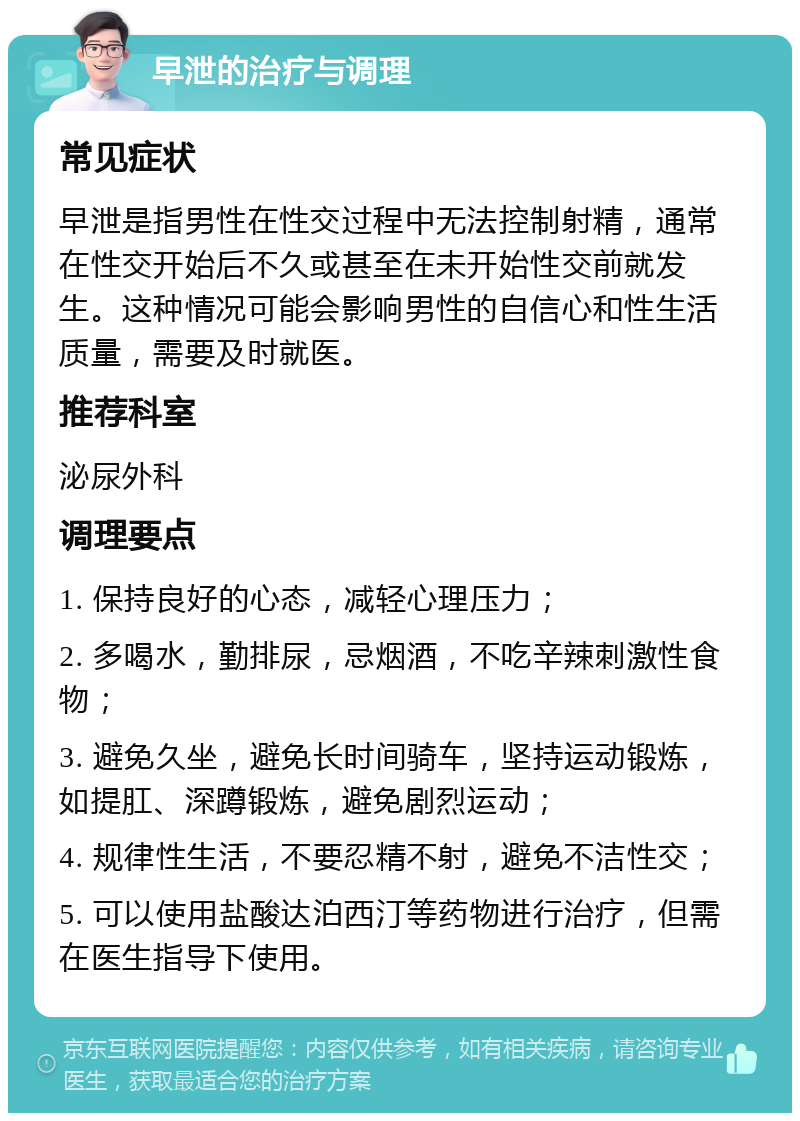 早泄的治疗与调理 常见症状 早泄是指男性在性交过程中无法控制射精，通常在性交开始后不久或甚至在未开始性交前就发生。这种情况可能会影响男性的自信心和性生活质量，需要及时就医。 推荐科室 泌尿外科 调理要点 1. 保持良好的心态，减轻心理压力； 2. 多喝水，勤排尿，忌烟酒，不吃辛辣刺激性食物； 3. 避免久坐，避免长时间骑车，坚持运动锻炼，如提肛、深蹲锻炼，避免剧烈运动； 4. 规律性生活，不要忍精不射，避免不洁性交； 5. 可以使用盐酸达泊西汀等药物进行治疗，但需在医生指导下使用。