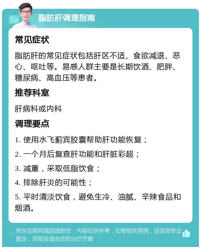 脂肪肝调理指南 常见症状 脂肪肝的常见症状包括肝区不适、食欲减退、恶心、呕吐等。易感人群主要是长期饮酒、肥胖、糖尿病、高血压等患者。 推荐科室 肝病科或内科 调理要点 1. 使用水飞蓟宾胶囊帮助肝功能恢复； 2. 一个月后复查肝功能和肝脏彩超； 3. 减重，采取低脂饮食； 4. 排除肝炎的可能性； 5. 平时清淡饮食，避免生冷、油腻、辛辣食品和烟酒。