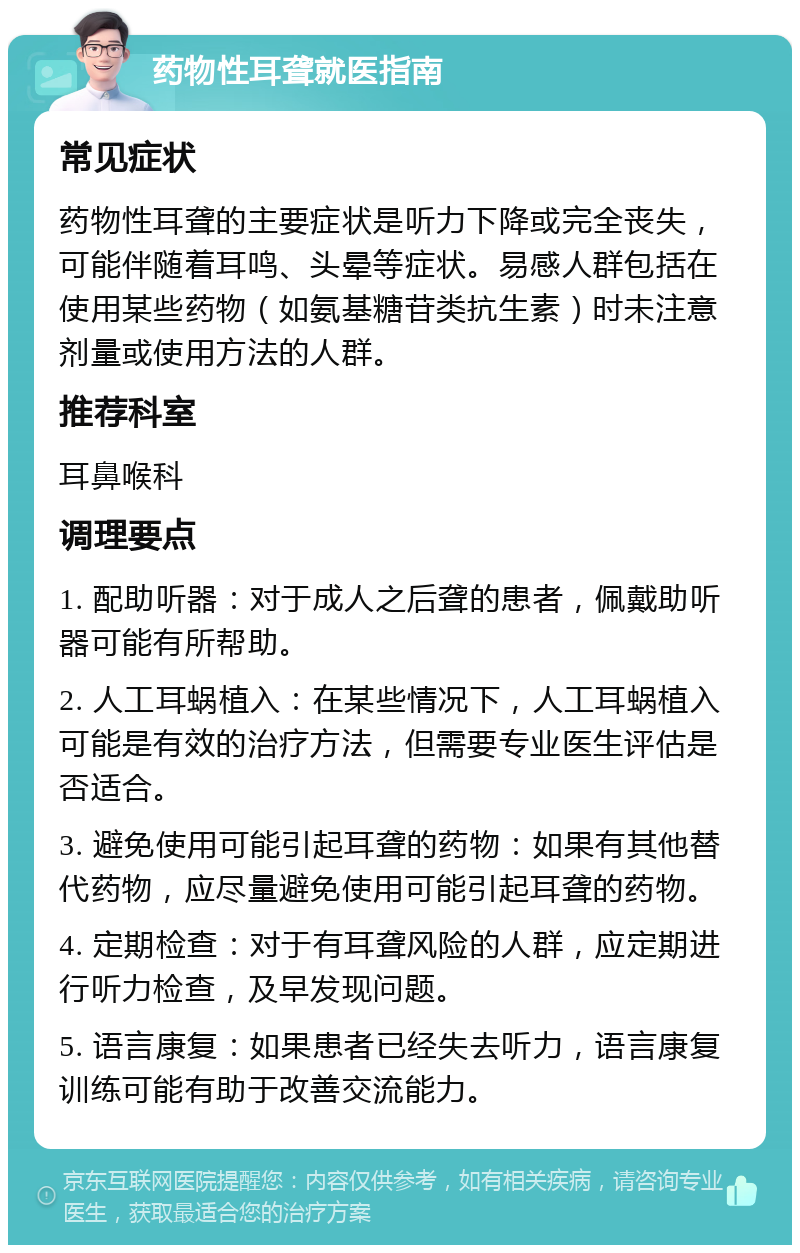 药物性耳聋就医指南 常见症状 药物性耳聋的主要症状是听力下降或完全丧失，可能伴随着耳鸣、头晕等症状。易感人群包括在使用某些药物（如氨基糖苷类抗生素）时未注意剂量或使用方法的人群。 推荐科室 耳鼻喉科 调理要点 1. 配助听器：对于成人之后聋的患者，佩戴助听器可能有所帮助。 2. 人工耳蜗植入：在某些情况下，人工耳蜗植入可能是有效的治疗方法，但需要专业医生评估是否适合。 3. 避免使用可能引起耳聋的药物：如果有其他替代药物，应尽量避免使用可能引起耳聋的药物。 4. 定期检查：对于有耳聋风险的人群，应定期进行听力检查，及早发现问题。 5. 语言康复：如果患者已经失去听力，语言康复训练可能有助于改善交流能力。