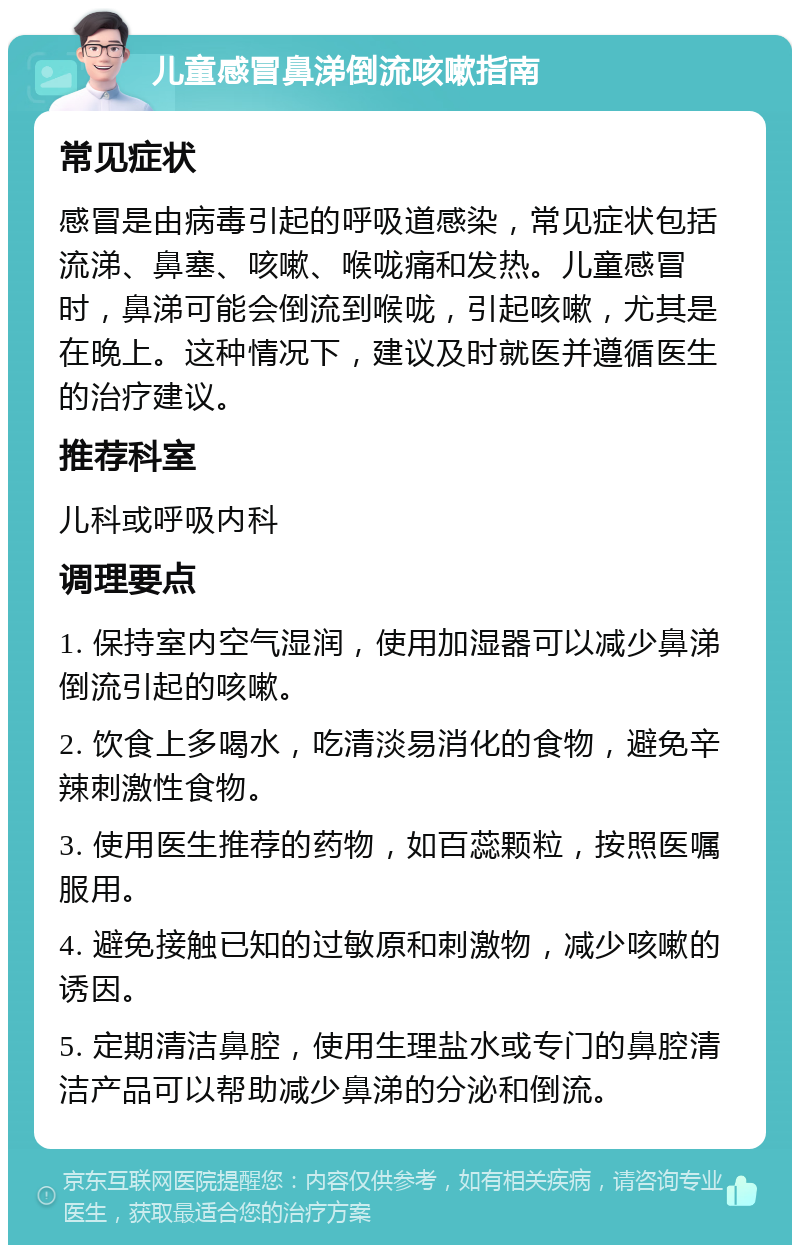 儿童感冒鼻涕倒流咳嗽指南 常见症状 感冒是由病毒引起的呼吸道感染，常见症状包括流涕、鼻塞、咳嗽、喉咙痛和发热。儿童感冒时，鼻涕可能会倒流到喉咙，引起咳嗽，尤其是在晚上。这种情况下，建议及时就医并遵循医生的治疗建议。 推荐科室 儿科或呼吸内科 调理要点 1. 保持室内空气湿润，使用加湿器可以减少鼻涕倒流引起的咳嗽。 2. 饮食上多喝水，吃清淡易消化的食物，避免辛辣刺激性食物。 3. 使用医生推荐的药物，如百蕊颗粒，按照医嘱服用。 4. 避免接触已知的过敏原和刺激物，减少咳嗽的诱因。 5. 定期清洁鼻腔，使用生理盐水或专门的鼻腔清洁产品可以帮助减少鼻涕的分泌和倒流。