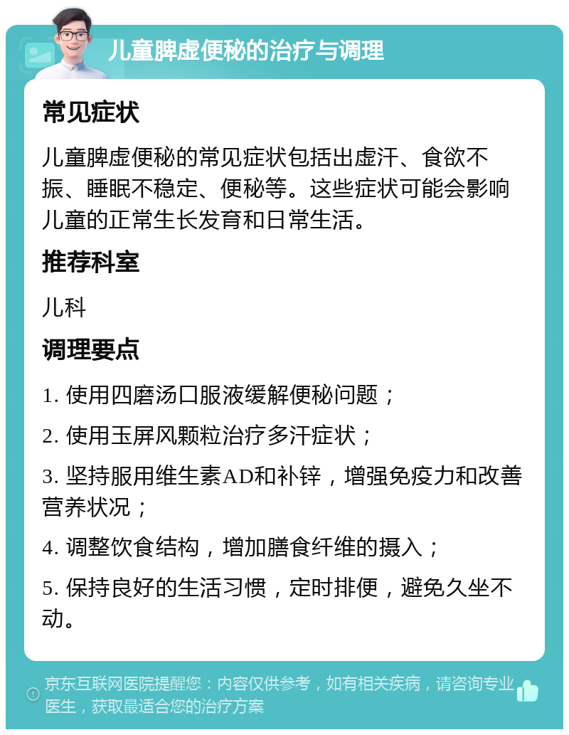 儿童脾虚便秘的治疗与调理 常见症状 儿童脾虚便秘的常见症状包括出虚汗、食欲不振、睡眠不稳定、便秘等。这些症状可能会影响儿童的正常生长发育和日常生活。 推荐科室 儿科 调理要点 1. 使用四磨汤口服液缓解便秘问题； 2. 使用玉屏风颗粒治疗多汗症状； 3. 坚持服用维生素AD和补锌，增强免疫力和改善营养状况； 4. 调整饮食结构，增加膳食纤维的摄入； 5. 保持良好的生活习惯，定时排便，避免久坐不动。