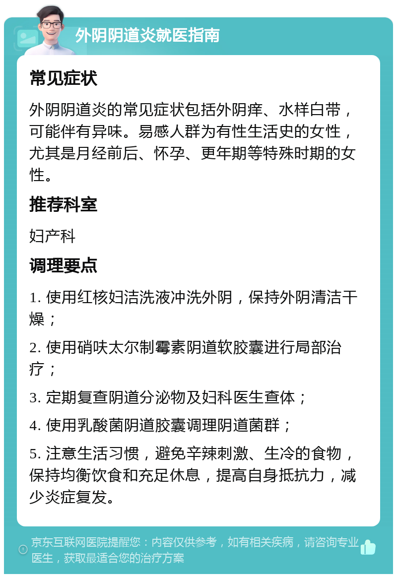 外阴阴道炎就医指南 常见症状 外阴阴道炎的常见症状包括外阴痒、水样白带，可能伴有异味。易感人群为有性生活史的女性，尤其是月经前后、怀孕、更年期等特殊时期的女性。 推荐科室 妇产科 调理要点 1. 使用红核妇洁洗液冲洗外阴，保持外阴清洁干燥； 2. 使用硝呋太尔制霉素阴道软胶囊进行局部治疗； 3. 定期复查阴道分泌物及妇科医生查体； 4. 使用乳酸菌阴道胶囊调理阴道菌群； 5. 注意生活习惯，避免辛辣刺激、生冷的食物，保持均衡饮食和充足休息，提高自身抵抗力，减少炎症复发。