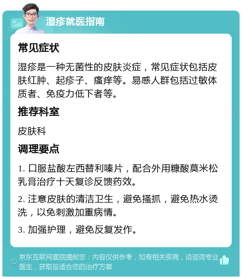 湿疹就医指南 常见症状 湿疹是一种无菌性的皮肤炎症，常见症状包括皮肤红肿、起疹子、瘙痒等。易感人群包括过敏体质者、免疫力低下者等。 推荐科室 皮肤科 调理要点 1. 口服盐酸左西替利嗪片，配合外用糠酸莫米松乳膏治疗十天复诊反馈药效。 2. 注意皮肤的清洁卫生，避免搔抓，避免热水烫洗，以免刺激加重病情。 3. 加强护理，避免反复发作。