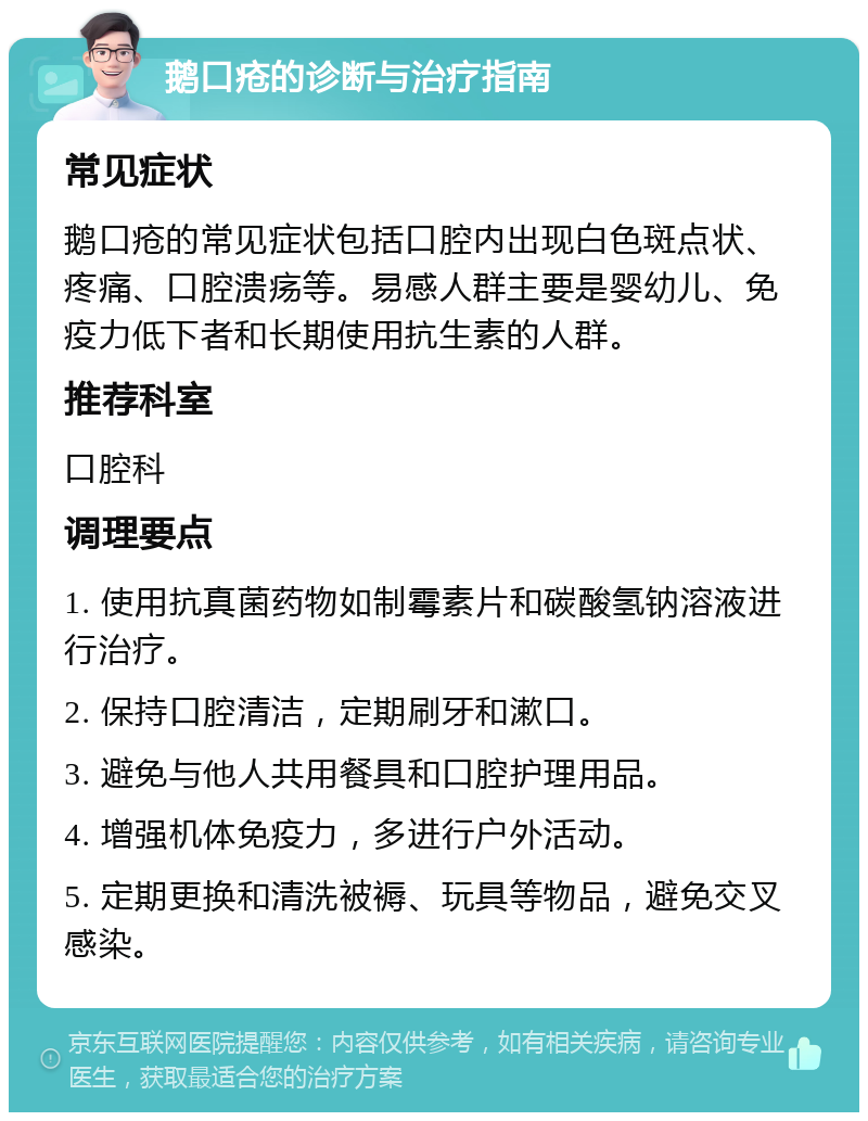 鹅口疮的诊断与治疗指南 常见症状 鹅口疮的常见症状包括口腔内出现白色斑点状、疼痛、口腔溃疡等。易感人群主要是婴幼儿、免疫力低下者和长期使用抗生素的人群。 推荐科室 口腔科 调理要点 1. 使用抗真菌药物如制霉素片和碳酸氢钠溶液进行治疗。 2. 保持口腔清洁，定期刷牙和漱口。 3. 避免与他人共用餐具和口腔护理用品。 4. 增强机体免疫力，多进行户外活动。 5. 定期更换和清洗被褥、玩具等物品，避免交叉感染。