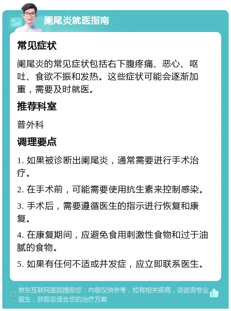 阑尾炎就医指南 常见症状 阑尾炎的常见症状包括右下腹疼痛、恶心、呕吐、食欲不振和发热。这些症状可能会逐渐加重，需要及时就医。 推荐科室 普外科 调理要点 1. 如果被诊断出阑尾炎，通常需要进行手术治疗。 2. 在手术前，可能需要使用抗生素来控制感染。 3. 手术后，需要遵循医生的指示进行恢复和康复。 4. 在康复期间，应避免食用刺激性食物和过于油腻的食物。 5. 如果有任何不适或并发症，应立即联系医生。