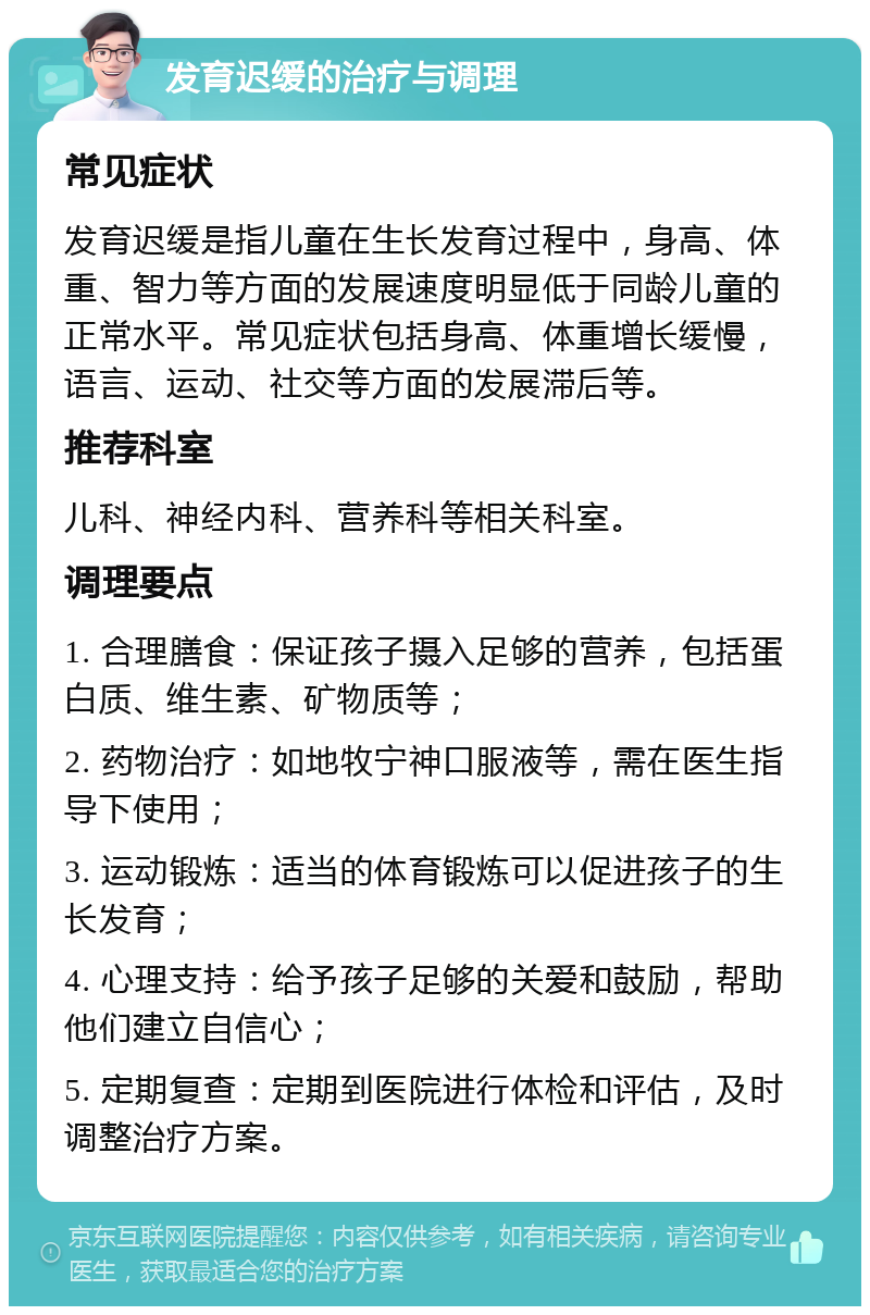 发育迟缓的治疗与调理 常见症状 发育迟缓是指儿童在生长发育过程中，身高、体重、智力等方面的发展速度明显低于同龄儿童的正常水平。常见症状包括身高、体重增长缓慢，语言、运动、社交等方面的发展滞后等。 推荐科室 儿科、神经内科、营养科等相关科室。 调理要点 1. 合理膳食：保证孩子摄入足够的营养，包括蛋白质、维生素、矿物质等； 2. 药物治疗：如地牧宁神口服液等，需在医生指导下使用； 3. 运动锻炼：适当的体育锻炼可以促进孩子的生长发育； 4. 心理支持：给予孩子足够的关爱和鼓励，帮助他们建立自信心； 5. 定期复查：定期到医院进行体检和评估，及时调整治疗方案。