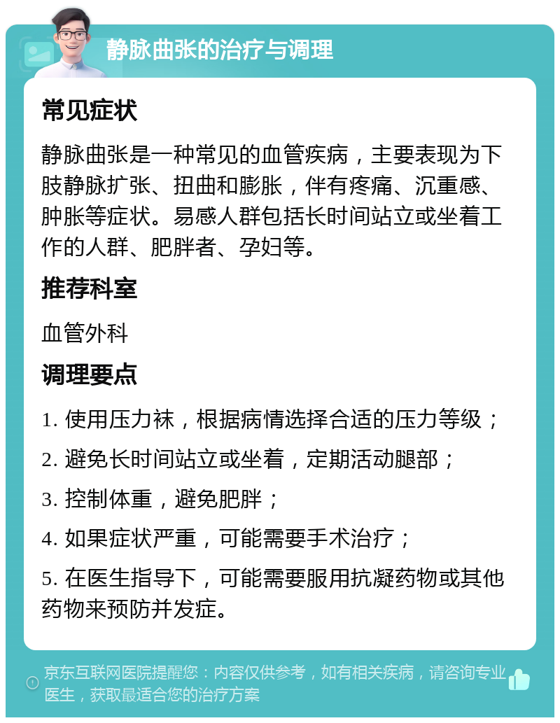 静脉曲张的治疗与调理 常见症状 静脉曲张是一种常见的血管疾病，主要表现为下肢静脉扩张、扭曲和膨胀，伴有疼痛、沉重感、肿胀等症状。易感人群包括长时间站立或坐着工作的人群、肥胖者、孕妇等。 推荐科室 血管外科 调理要点 1. 使用压力袜，根据病情选择合适的压力等级； 2. 避免长时间站立或坐着，定期活动腿部； 3. 控制体重，避免肥胖； 4. 如果症状严重，可能需要手术治疗； 5. 在医生指导下，可能需要服用抗凝药物或其他药物来预防并发症。