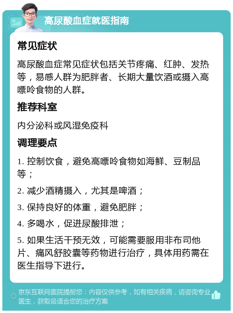 高尿酸血症就医指南 常见症状 高尿酸血症常见症状包括关节疼痛、红肿、发热等，易感人群为肥胖者、长期大量饮酒或摄入高嘌呤食物的人群。 推荐科室 内分泌科或风湿免疫科 调理要点 1. 控制饮食，避免高嘌呤食物如海鲜、豆制品等； 2. 减少酒精摄入，尤其是啤酒； 3. 保持良好的体重，避免肥胖； 4. 多喝水，促进尿酸排泄； 5. 如果生活干预无效，可能需要服用非布司他片、痛风舒胶囊等药物进行治疗，具体用药需在医生指导下进行。