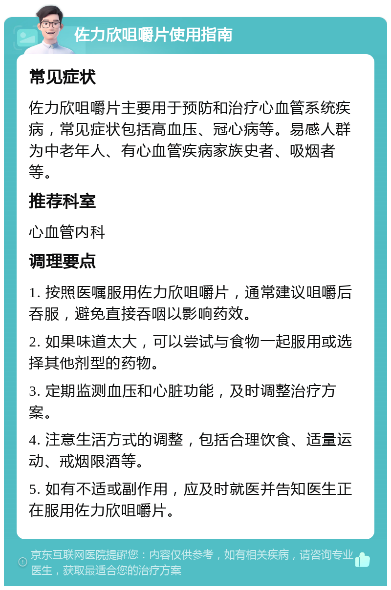 佐力欣咀嚼片使用指南 常见症状 佐力欣咀嚼片主要用于预防和治疗心血管系统疾病，常见症状包括高血压、冠心病等。易感人群为中老年人、有心血管疾病家族史者、吸烟者等。 推荐科室 心血管内科 调理要点 1. 按照医嘱服用佐力欣咀嚼片，通常建议咀嚼后吞服，避免直接吞咽以影响药效。 2. 如果味道太大，可以尝试与食物一起服用或选择其他剂型的药物。 3. 定期监测血压和心脏功能，及时调整治疗方案。 4. 注意生活方式的调整，包括合理饮食、适量运动、戒烟限酒等。 5. 如有不适或副作用，应及时就医并告知医生正在服用佐力欣咀嚼片。