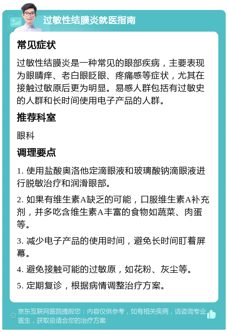 过敏性结膜炎就医指南 常见症状 过敏性结膜炎是一种常见的眼部疾病，主要表现为眼睛痒、老白眼眨眼、疼痛感等症状，尤其在接触过敏原后更为明显。易感人群包括有过敏史的人群和长时间使用电子产品的人群。 推荐科室 眼科 调理要点 1. 使用盐酸奥洛他定滴眼液和玻璃酸钠滴眼液进行脱敏治疗和润滑眼部。 2. 如果有维生素A缺乏的可能，口服维生素A补充剂，并多吃含维生素A丰富的食物如蔬菜、肉蛋等。 3. 减少电子产品的使用时间，避免长时间盯着屏幕。 4. 避免接触可能的过敏原，如花粉、灰尘等。 5. 定期复诊，根据病情调整治疗方案。