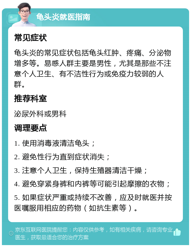 龟头炎就医指南 常见症状 龟头炎的常见症状包括龟头红肿、疼痛、分泌物增多等。易感人群主要是男性，尤其是那些不注意个人卫生、有不洁性行为或免疫力较弱的人群。 推荐科室 泌尿外科或男科 调理要点 1. 使用消毒液清洁龟头； 2. 避免性行为直到症状消失； 3. 注意个人卫生，保持生殖器清洁干燥； 4. 避免穿紧身裤和内裤等可能引起摩擦的衣物； 5. 如果症状严重或持续不改善，应及时就医并按医嘱服用相应的药物（如抗生素等）。