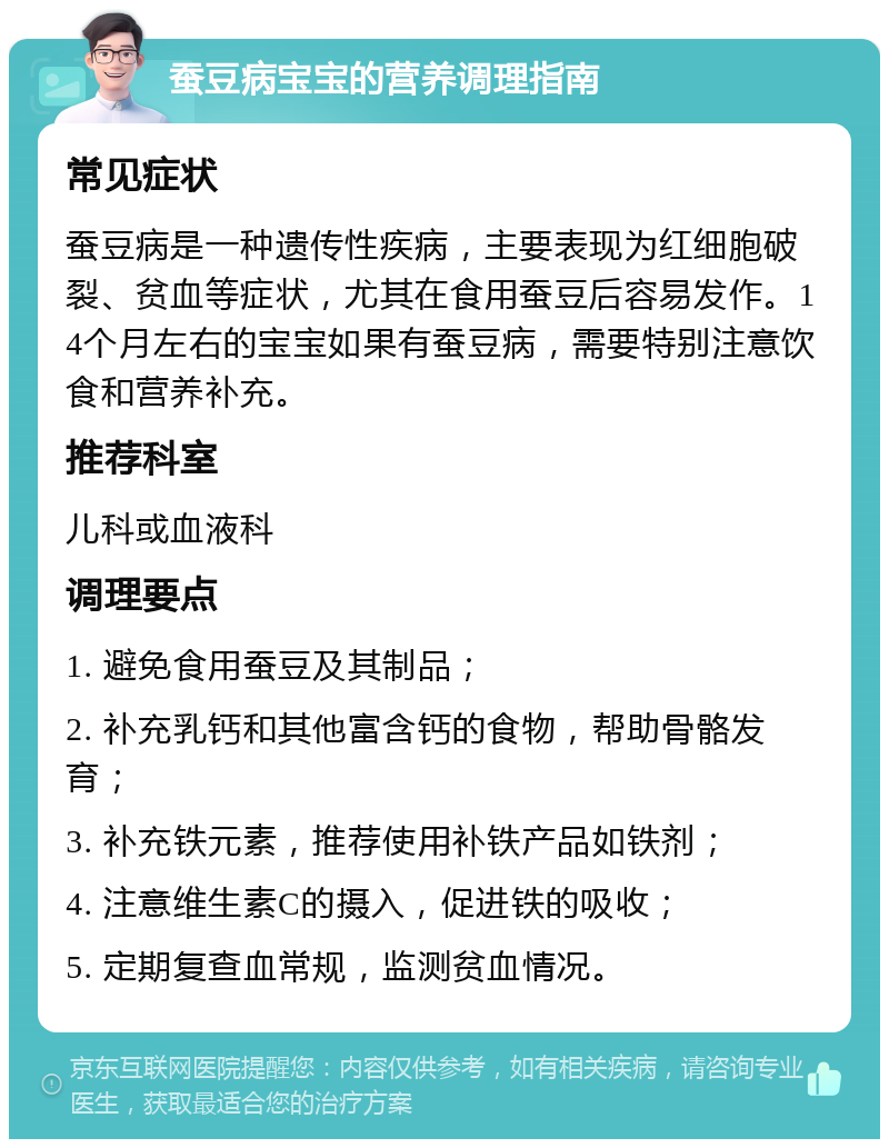 蚕豆病宝宝的营养调理指南 常见症状 蚕豆病是一种遗传性疾病，主要表现为红细胞破裂、贫血等症状，尤其在食用蚕豆后容易发作。14个月左右的宝宝如果有蚕豆病，需要特别注意饮食和营养补充。 推荐科室 儿科或血液科 调理要点 1. 避免食用蚕豆及其制品； 2. 补充乳钙和其他富含钙的食物，帮助骨骼发育； 3. 补充铁元素，推荐使用补铁产品如铁剂； 4. 注意维生素C的摄入，促进铁的吸收； 5. 定期复查血常规，监测贫血情况。