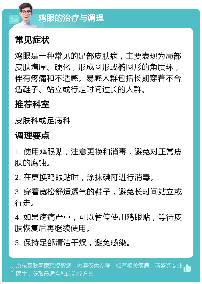 鸡眼的治疗与调理 常见症状 鸡眼是一种常见的足部皮肤病，主要表现为局部皮肤增厚、硬化，形成圆形或椭圆形的角质环，伴有疼痛和不适感。易感人群包括长期穿着不合适鞋子、站立或行走时间过长的人群。 推荐科室 皮肤科或足病科 调理要点 1. 使用鸡眼贴，注意更换和消毒，避免对正常皮肤的腐蚀。 2. 在更换鸡眼贴时，涂抹碘酊进行消毒。 3. 穿着宽松舒适透气的鞋子，避免长时间站立或行走。 4. 如果疼痛严重，可以暂停使用鸡眼贴，等待皮肤恢复后再继续使用。 5. 保持足部清洁干燥，避免感染。