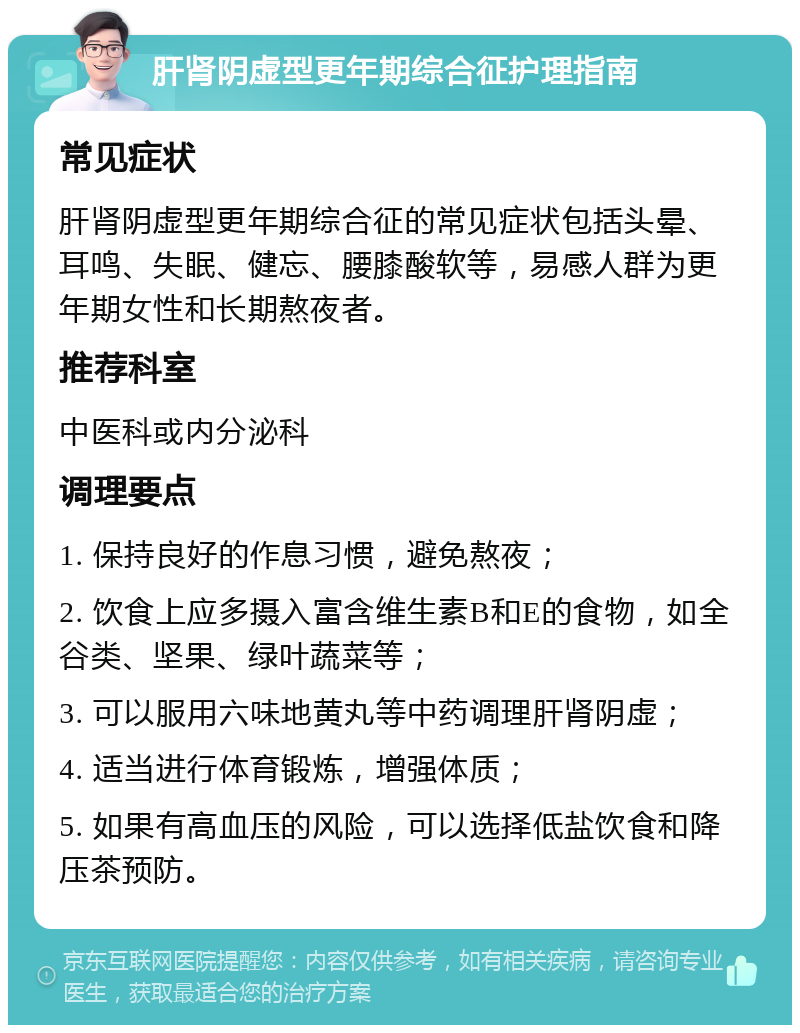 肝肾阴虚型更年期综合征护理指南 常见症状 肝肾阴虚型更年期综合征的常见症状包括头晕、耳鸣、失眠、健忘、腰膝酸软等，易感人群为更年期女性和长期熬夜者。 推荐科室 中医科或内分泌科 调理要点 1. 保持良好的作息习惯，避免熬夜； 2. 饮食上应多摄入富含维生素B和E的食物，如全谷类、坚果、绿叶蔬菜等； 3. 可以服用六味地黄丸等中药调理肝肾阴虚； 4. 适当进行体育锻炼，增强体质； 5. 如果有高血压的风险，可以选择低盐饮食和降压茶预防。