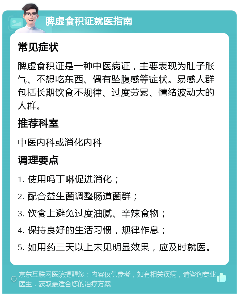 脾虚食积证就医指南 常见症状 脾虚食积证是一种中医病证，主要表现为肚子胀气、不想吃东西、偶有坠腹感等症状。易感人群包括长期饮食不规律、过度劳累、情绪波动大的人群。 推荐科室 中医内科或消化内科 调理要点 1. 使用吗丁啉促进消化； 2. 配合益生菌调整肠道菌群； 3. 饮食上避免过度油腻、辛辣食物； 4. 保持良好的生活习惯，规律作息； 5. 如用药三天以上未见明显效果，应及时就医。