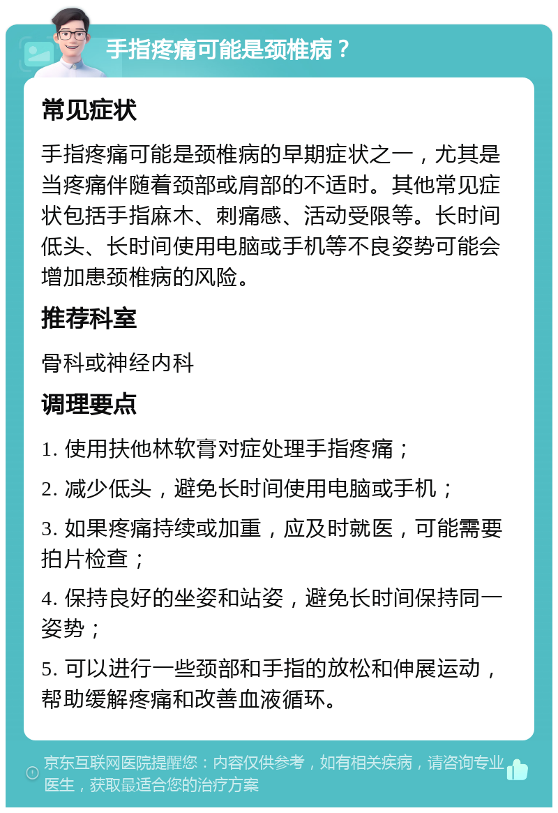 手指疼痛可能是颈椎病？ 常见症状 手指疼痛可能是颈椎病的早期症状之一，尤其是当疼痛伴随着颈部或肩部的不适时。其他常见症状包括手指麻木、刺痛感、活动受限等。长时间低头、长时间使用电脑或手机等不良姿势可能会增加患颈椎病的风险。 推荐科室 骨科或神经内科 调理要点 1. 使用扶他林软膏对症处理手指疼痛； 2. 减少低头，避免长时间使用电脑或手机； 3. 如果疼痛持续或加重，应及时就医，可能需要拍片检查； 4. 保持良好的坐姿和站姿，避免长时间保持同一姿势； 5. 可以进行一些颈部和手指的放松和伸展运动，帮助缓解疼痛和改善血液循环。