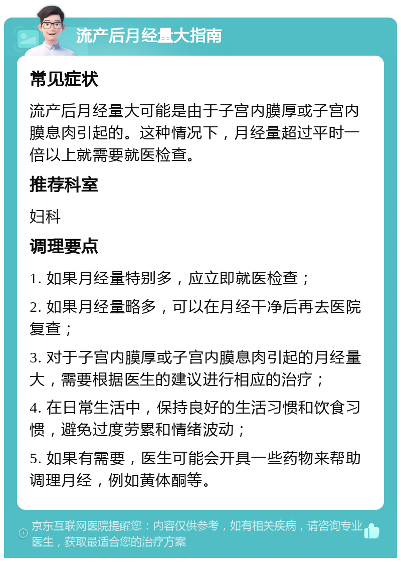 流产后月经量大指南 常见症状 流产后月经量大可能是由于子宫内膜厚或子宫内膜息肉引起的。这种情况下，月经量超过平时一倍以上就需要就医检查。 推荐科室 妇科 调理要点 1. 如果月经量特别多，应立即就医检查； 2. 如果月经量略多，可以在月经干净后再去医院复查； 3. 对于子宫内膜厚或子宫内膜息肉引起的月经量大，需要根据医生的建议进行相应的治疗； 4. 在日常生活中，保持良好的生活习惯和饮食习惯，避免过度劳累和情绪波动； 5. 如果有需要，医生可能会开具一些药物来帮助调理月经，例如黄体酮等。