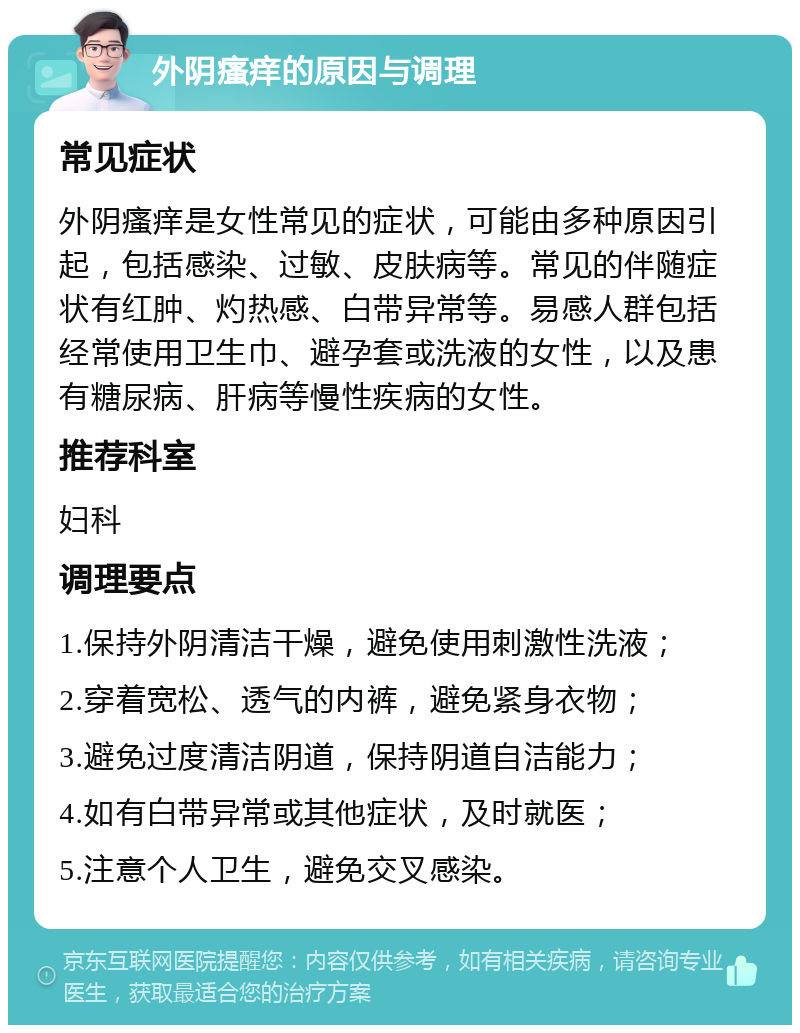 外阴瘙痒的原因与调理 常见症状 外阴瘙痒是女性常见的症状，可能由多种原因引起，包括感染、过敏、皮肤病等。常见的伴随症状有红肿、灼热感、白带异常等。易感人群包括经常使用卫生巾、避孕套或洗液的女性，以及患有糖尿病、肝病等慢性疾病的女性。 推荐科室 妇科 调理要点 1.保持外阴清洁干燥，避免使用刺激性洗液； 2.穿着宽松、透气的内裤，避免紧身衣物； 3.避免过度清洁阴道，保持阴道自洁能力； 4.如有白带异常或其他症状，及时就医； 5.注意个人卫生，避免交叉感染。