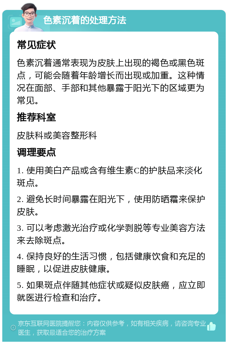 色素沉着的处理方法 常见症状 色素沉着通常表现为皮肤上出现的褐色或黑色斑点，可能会随着年龄增长而出现或加重。这种情况在面部、手部和其他暴露于阳光下的区域更为常见。 推荐科室 皮肤科或美容整形科 调理要点 1. 使用美白产品或含有维生素C的护肤品来淡化斑点。 2. 避免长时间暴露在阳光下，使用防晒霜来保护皮肤。 3. 可以考虑激光治疗或化学剥脱等专业美容方法来去除斑点。 4. 保持良好的生活习惯，包括健康饮食和充足的睡眠，以促进皮肤健康。 5. 如果斑点伴随其他症状或疑似皮肤癌，应立即就医进行检查和治疗。