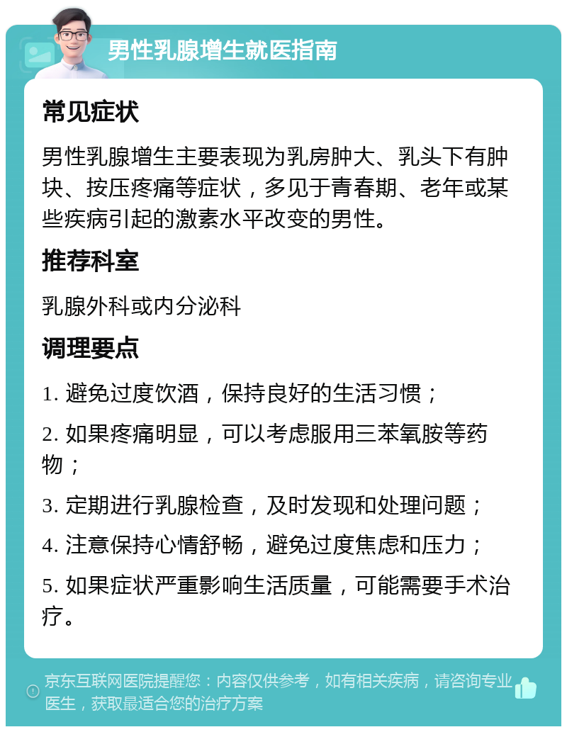 男性乳腺增生就医指南 常见症状 男性乳腺增生主要表现为乳房肿大、乳头下有肿块、按压疼痛等症状，多见于青春期、老年或某些疾病引起的激素水平改变的男性。 推荐科室 乳腺外科或内分泌科 调理要点 1. 避免过度饮酒，保持良好的生活习惯； 2. 如果疼痛明显，可以考虑服用三苯氧胺等药物； 3. 定期进行乳腺检查，及时发现和处理问题； 4. 注意保持心情舒畅，避免过度焦虑和压力； 5. 如果症状严重影响生活质量，可能需要手术治疗。