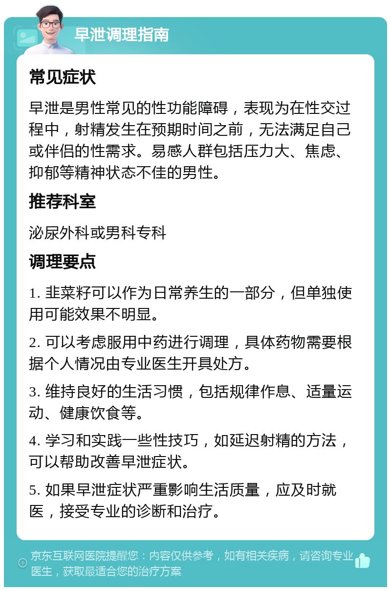 早泄调理指南 常见症状 早泄是男性常见的性功能障碍，表现为在性交过程中，射精发生在预期时间之前，无法满足自己或伴侣的性需求。易感人群包括压力大、焦虑、抑郁等精神状态不佳的男性。 推荐科室 泌尿外科或男科专科 调理要点 1. 韭菜籽可以作为日常养生的一部分，但单独使用可能效果不明显。 2. 可以考虑服用中药进行调理，具体药物需要根据个人情况由专业医生开具处方。 3. 维持良好的生活习惯，包括规律作息、适量运动、健康饮食等。 4. 学习和实践一些性技巧，如延迟射精的方法，可以帮助改善早泄症状。 5. 如果早泄症状严重影响生活质量，应及时就医，接受专业的诊断和治疗。