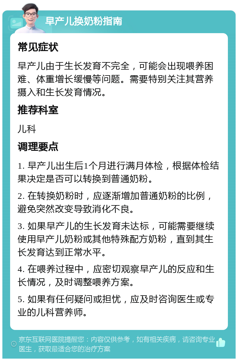 早产儿换奶粉指南 常见症状 早产儿由于生长发育不完全，可能会出现喂养困难、体重增长缓慢等问题。需要特别关注其营养摄入和生长发育情况。 推荐科室 儿科 调理要点 1. 早产儿出生后1个月进行满月体检，根据体检结果决定是否可以转换到普通奶粉。 2. 在转换奶粉时，应逐渐增加普通奶粉的比例，避免突然改变导致消化不良。 3. 如果早产儿的生长发育未达标，可能需要继续使用早产儿奶粉或其他特殊配方奶粉，直到其生长发育达到正常水平。 4. 在喂养过程中，应密切观察早产儿的反应和生长情况，及时调整喂养方案。 5. 如果有任何疑问或担忧，应及时咨询医生或专业的儿科营养师。