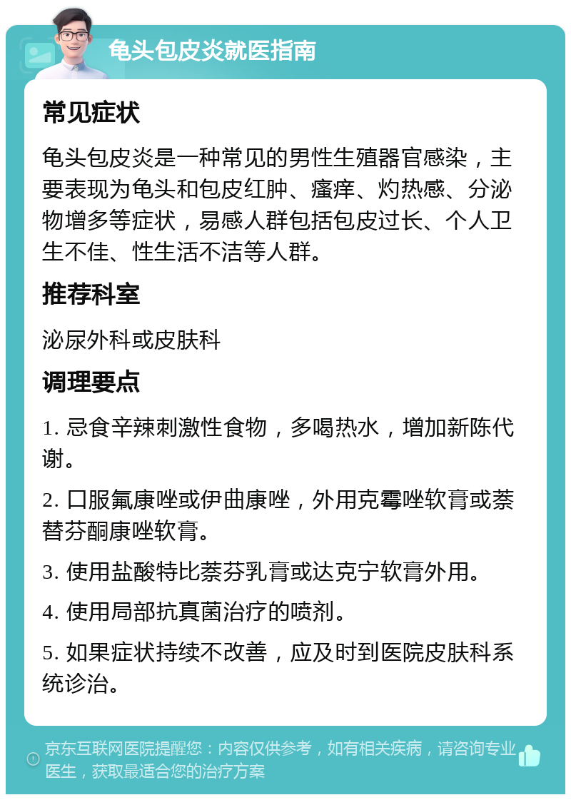 龟头包皮炎就医指南 常见症状 龟头包皮炎是一种常见的男性生殖器官感染，主要表现为龟头和包皮红肿、瘙痒、灼热感、分泌物增多等症状，易感人群包括包皮过长、个人卫生不佳、性生活不洁等人群。 推荐科室 泌尿外科或皮肤科 调理要点 1. 忌食辛辣刺激性食物，多喝热水，增加新陈代谢。 2. 口服氟康唑或伊曲康唑，外用克霉唑软膏或萘替芬酮康唑软膏。 3. 使用盐酸特比萘芬乳膏或达克宁软膏外用。 4. 使用局部抗真菌治疗的喷剂。 5. 如果症状持续不改善，应及时到医院皮肤科系统诊治。