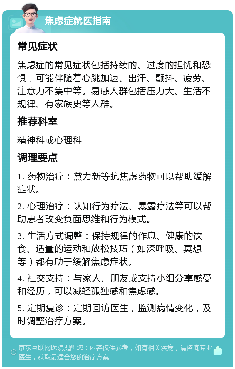 焦虑症就医指南 常见症状 焦虑症的常见症状包括持续的、过度的担忧和恐惧，可能伴随着心跳加速、出汗、颤抖、疲劳、注意力不集中等。易感人群包括压力大、生活不规律、有家族史等人群。 推荐科室 精神科或心理科 调理要点 1. 药物治疗：黛力新等抗焦虑药物可以帮助缓解症状。 2. 心理治疗：认知行为疗法、暴露疗法等可以帮助患者改变负面思维和行为模式。 3. 生活方式调整：保持规律的作息、健康的饮食、适量的运动和放松技巧（如深呼吸、冥想等）都有助于缓解焦虑症状。 4. 社交支持：与家人、朋友或支持小组分享感受和经历，可以减轻孤独感和焦虑感。 5. 定期复诊：定期回访医生，监测病情变化，及时调整治疗方案。