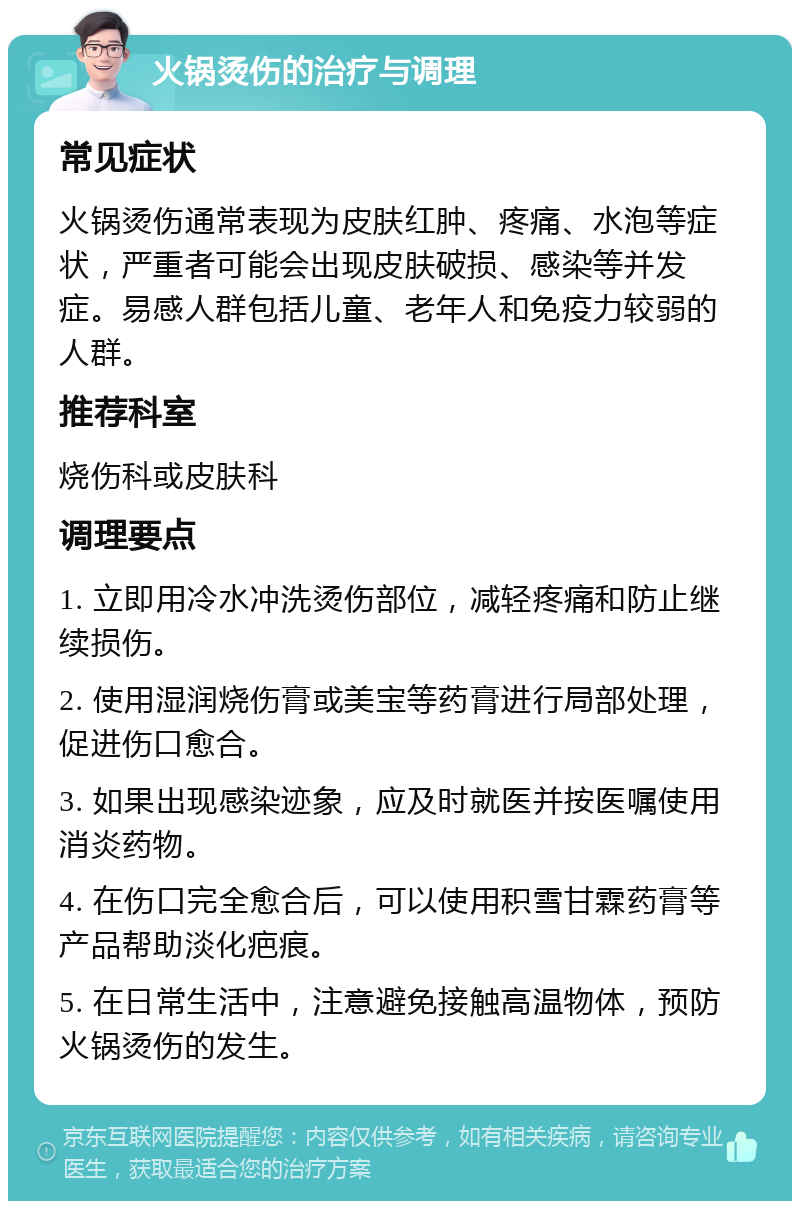 火锅烫伤的治疗与调理 常见症状 火锅烫伤通常表现为皮肤红肿、疼痛、水泡等症状，严重者可能会出现皮肤破损、感染等并发症。易感人群包括儿童、老年人和免疫力较弱的人群。 推荐科室 烧伤科或皮肤科 调理要点 1. 立即用冷水冲洗烫伤部位，减轻疼痛和防止继续损伤。 2. 使用湿润烧伤膏或美宝等药膏进行局部处理，促进伤口愈合。 3. 如果出现感染迹象，应及时就医并按医嘱使用消炎药物。 4. 在伤口完全愈合后，可以使用积雪甘霖药膏等产品帮助淡化疤痕。 5. 在日常生活中，注意避免接触高温物体，预防火锅烫伤的发生。