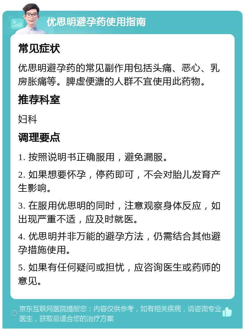 优思明避孕药使用指南 常见症状 优思明避孕药的常见副作用包括头痛、恶心、乳房胀痛等。脾虚便溏的人群不宜使用此药物。 推荐科室 妇科 调理要点 1. 按照说明书正确服用，避免漏服。 2. 如果想要怀孕，停药即可，不会对胎儿发育产生影响。 3. 在服用优思明的同时，注意观察身体反应，如出现严重不适，应及时就医。 4. 优思明并非万能的避孕方法，仍需结合其他避孕措施使用。 5. 如果有任何疑问或担忧，应咨询医生或药师的意见。