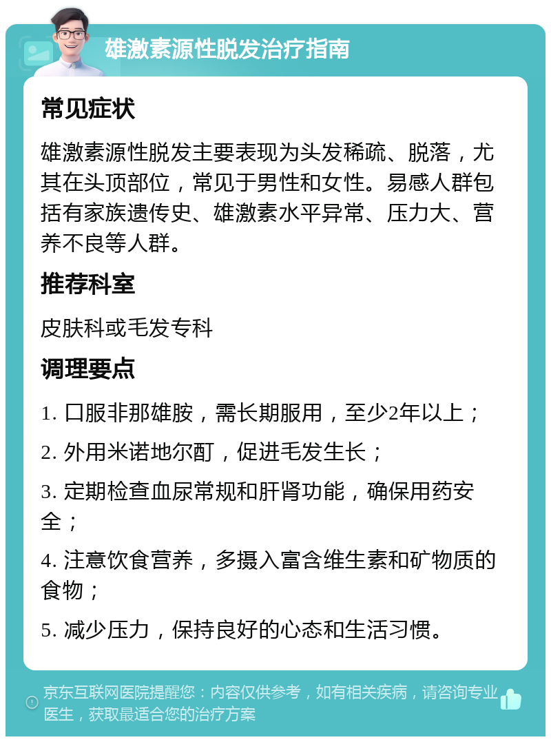 雄激素源性脱发治疗指南 常见症状 雄激素源性脱发主要表现为头发稀疏、脱落，尤其在头顶部位，常见于男性和女性。易感人群包括有家族遗传史、雄激素水平异常、压力大、营养不良等人群。 推荐科室 皮肤科或毛发专科 调理要点 1. 口服非那雄胺，需长期服用，至少2年以上； 2. 外用米诺地尔酊，促进毛发生长； 3. 定期检查血尿常规和肝肾功能，确保用药安全； 4. 注意饮食营养，多摄入富含维生素和矿物质的食物； 5. 减少压力，保持良好的心态和生活习惯。