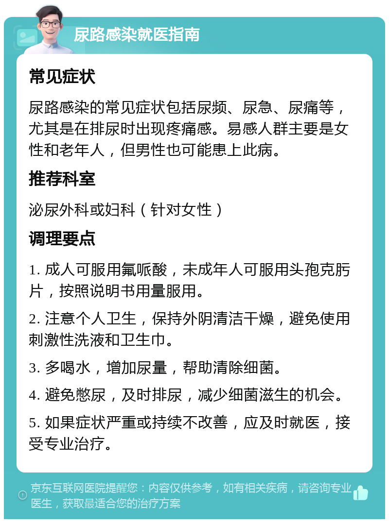 尿路感染就医指南 常见症状 尿路感染的常见症状包括尿频、尿急、尿痛等，尤其是在排尿时出现疼痛感。易感人群主要是女性和老年人，但男性也可能患上此病。 推荐科室 泌尿外科或妇科（针对女性） 调理要点 1. 成人可服用氟哌酸，未成年人可服用头孢克肟片，按照说明书用量服用。 2. 注意个人卫生，保持外阴清洁干燥，避免使用刺激性洗液和卫生巾。 3. 多喝水，增加尿量，帮助清除细菌。 4. 避免憋尿，及时排尿，减少细菌滋生的机会。 5. 如果症状严重或持续不改善，应及时就医，接受专业治疗。