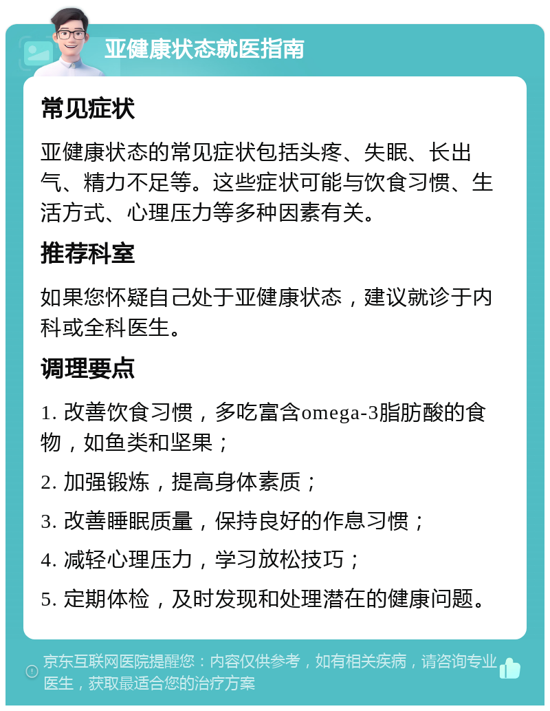 亚健康状态就医指南 常见症状 亚健康状态的常见症状包括头疼、失眠、长出气、精力不足等。这些症状可能与饮食习惯、生活方式、心理压力等多种因素有关。 推荐科室 如果您怀疑自己处于亚健康状态，建议就诊于内科或全科医生。 调理要点 1. 改善饮食习惯，多吃富含omega-3脂肪酸的食物，如鱼类和坚果； 2. 加强锻炼，提高身体素质； 3. 改善睡眠质量，保持良好的作息习惯； 4. 减轻心理压力，学习放松技巧； 5. 定期体检，及时发现和处理潜在的健康问题。