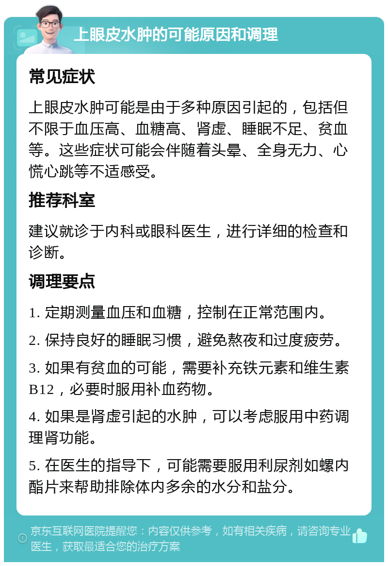 上眼皮水肿的可能原因和调理 常见症状 上眼皮水肿可能是由于多种原因引起的，包括但不限于血压高、血糖高、肾虚、睡眠不足、贫血等。这些症状可能会伴随着头晕、全身无力、心慌心跳等不适感受。 推荐科室 建议就诊于内科或眼科医生，进行详细的检查和诊断。 调理要点 1. 定期测量血压和血糖，控制在正常范围内。 2. 保持良好的睡眠习惯，避免熬夜和过度疲劳。 3. 如果有贫血的可能，需要补充铁元素和维生素B12，必要时服用补血药物。 4. 如果是肾虚引起的水肿，可以考虑服用中药调理肾功能。 5. 在医生的指导下，可能需要服用利尿剂如螺内酯片来帮助排除体内多余的水分和盐分。