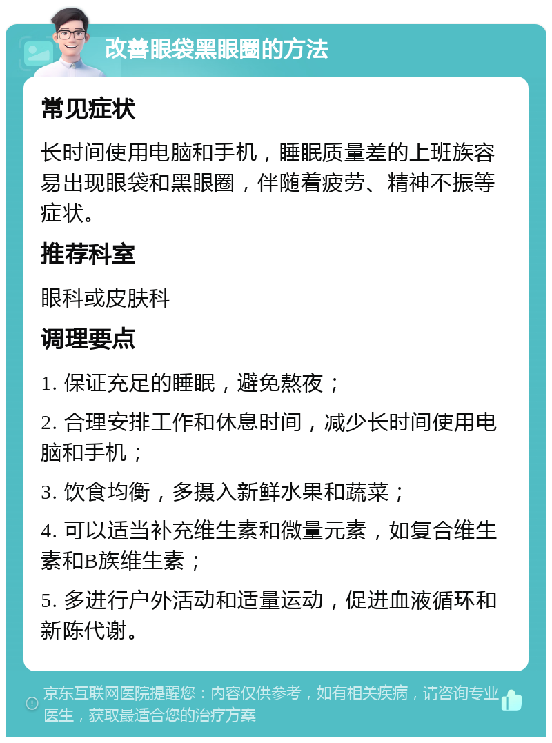 改善眼袋黑眼圈的方法 常见症状 长时间使用电脑和手机，睡眠质量差的上班族容易出现眼袋和黑眼圈，伴随着疲劳、精神不振等症状。 推荐科室 眼科或皮肤科 调理要点 1. 保证充足的睡眠，避免熬夜； 2. 合理安排工作和休息时间，减少长时间使用电脑和手机； 3. 饮食均衡，多摄入新鲜水果和蔬菜； 4. 可以适当补充维生素和微量元素，如复合维生素和B族维生素； 5. 多进行户外活动和适量运动，促进血液循环和新陈代谢。