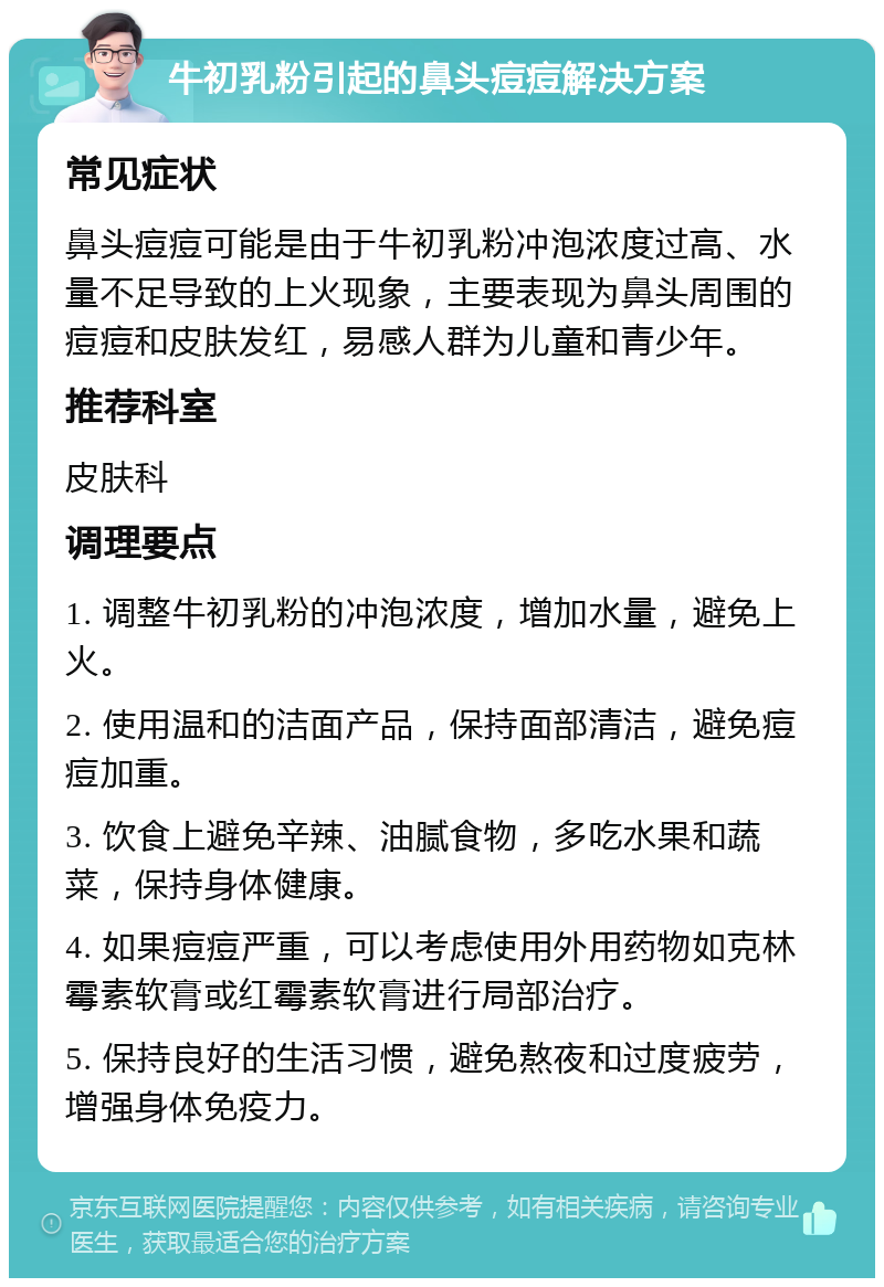 牛初乳粉引起的鼻头痘痘解决方案 常见症状 鼻头痘痘可能是由于牛初乳粉冲泡浓度过高、水量不足导致的上火现象，主要表现为鼻头周围的痘痘和皮肤发红，易感人群为儿童和青少年。 推荐科室 皮肤科 调理要点 1. 调整牛初乳粉的冲泡浓度，增加水量，避免上火。 2. 使用温和的洁面产品，保持面部清洁，避免痘痘加重。 3. 饮食上避免辛辣、油腻食物，多吃水果和蔬菜，保持身体健康。 4. 如果痘痘严重，可以考虑使用外用药物如克林霉素软膏或红霉素软膏进行局部治疗。 5. 保持良好的生活习惯，避免熬夜和过度疲劳，增强身体免疫力。