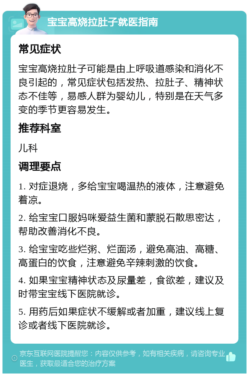 宝宝高烧拉肚子就医指南 常见症状 宝宝高烧拉肚子可能是由上呼吸道感染和消化不良引起的，常见症状包括发热、拉肚子、精神状态不佳等，易感人群为婴幼儿，特别是在天气多变的季节更容易发生。 推荐科室 儿科 调理要点 1. 对症退烧，多给宝宝喝温热的液体，注意避免着凉。 2. 给宝宝口服妈咪爱益生菌和蒙脱石散思密达，帮助改善消化不良。 3. 给宝宝吃些烂粥、烂面汤，避免高油、高糖、高蛋白的饮食，注意避免辛辣刺激的饮食。 4. 如果宝宝精神状态及尿量差，食欲差，建议及时带宝宝线下医院就诊。 5. 用药后如果症状不缓解或者加重，建议线上复诊或者线下医院就诊。