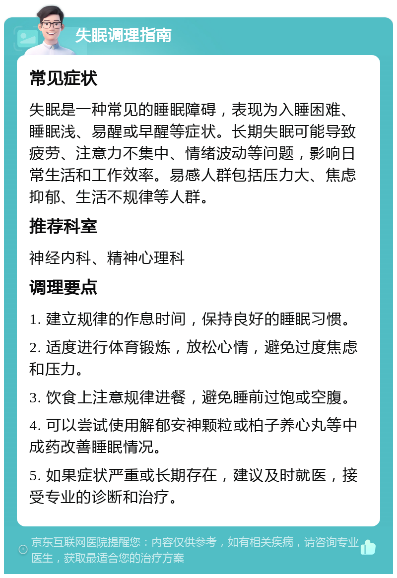 失眠调理指南 常见症状 失眠是一种常见的睡眠障碍，表现为入睡困难、睡眠浅、易醒或早醒等症状。长期失眠可能导致疲劳、注意力不集中、情绪波动等问题，影响日常生活和工作效率。易感人群包括压力大、焦虑抑郁、生活不规律等人群。 推荐科室 神经内科、精神心理科 调理要点 1. 建立规律的作息时间，保持良好的睡眠习惯。 2. 适度进行体育锻炼，放松心情，避免过度焦虑和压力。 3. 饮食上注意规律进餐，避免睡前过饱或空腹。 4. 可以尝试使用解郁安神颗粒或柏子养心丸等中成药改善睡眠情况。 5. 如果症状严重或长期存在，建议及时就医，接受专业的诊断和治疗。