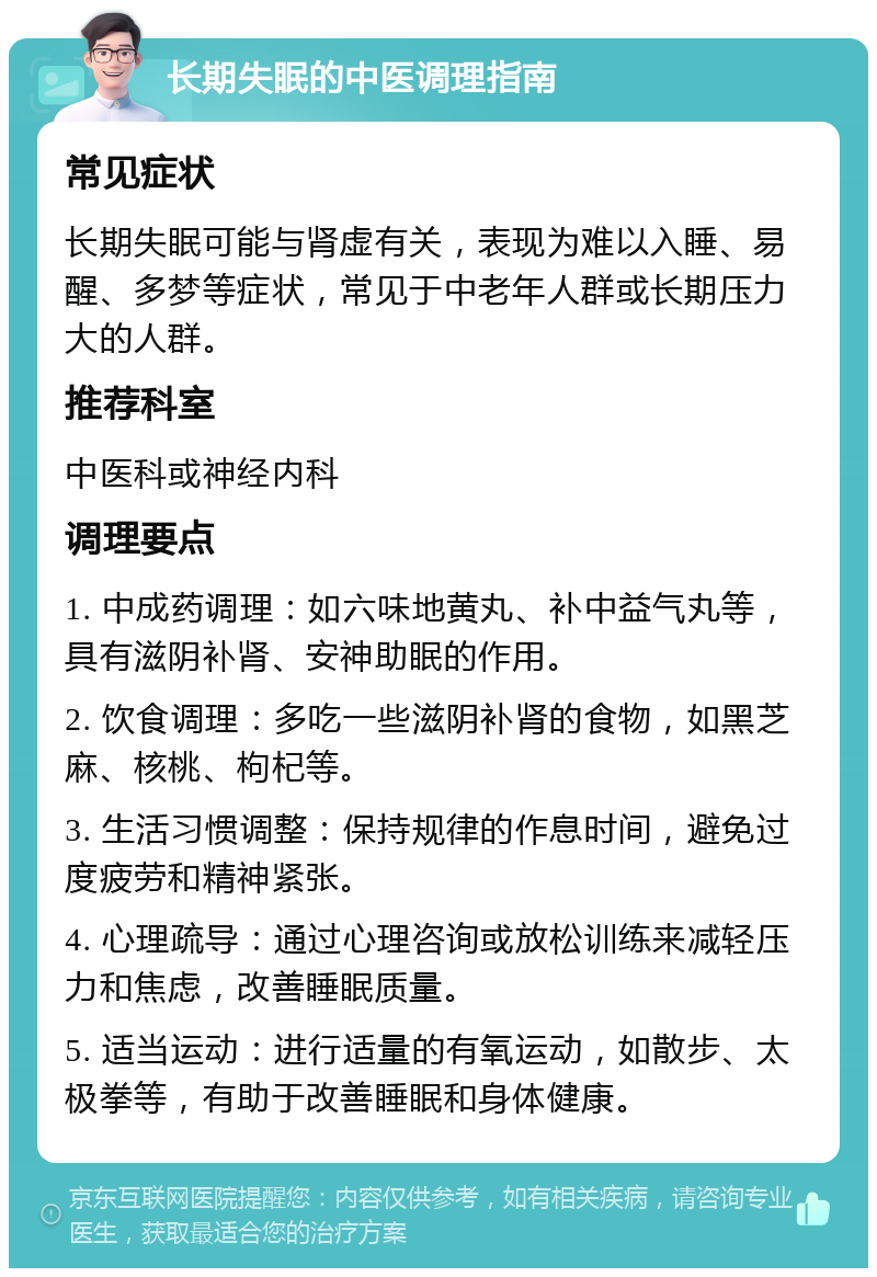 长期失眠的中医调理指南 常见症状 长期失眠可能与肾虚有关，表现为难以入睡、易醒、多梦等症状，常见于中老年人群或长期压力大的人群。 推荐科室 中医科或神经内科 调理要点 1. 中成药调理：如六味地黄丸、补中益气丸等，具有滋阴补肾、安神助眠的作用。 2. 饮食调理：多吃一些滋阴补肾的食物，如黑芝麻、核桃、枸杞等。 3. 生活习惯调整：保持规律的作息时间，避免过度疲劳和精神紧张。 4. 心理疏导：通过心理咨询或放松训练来减轻压力和焦虑，改善睡眠质量。 5. 适当运动：进行适量的有氧运动，如散步、太极拳等，有助于改善睡眠和身体健康。