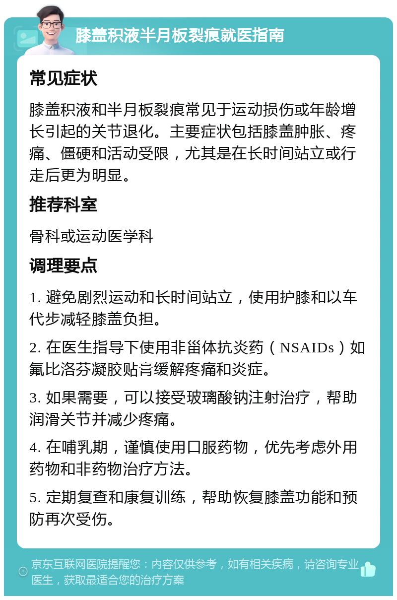 膝盖积液半月板裂痕就医指南 常见症状 膝盖积液和半月板裂痕常见于运动损伤或年龄增长引起的关节退化。主要症状包括膝盖肿胀、疼痛、僵硬和活动受限，尤其是在长时间站立或行走后更为明显。 推荐科室 骨科或运动医学科 调理要点 1. 避免剧烈运动和长时间站立，使用护膝和以车代步减轻膝盖负担。 2. 在医生指导下使用非甾体抗炎药（NSAIDs）如氟比洛芬凝胶贴膏缓解疼痛和炎症。 3. 如果需要，可以接受玻璃酸钠注射治疗，帮助润滑关节并减少疼痛。 4. 在哺乳期，谨慎使用口服药物，优先考虑外用药物和非药物治疗方法。 5. 定期复查和康复训练，帮助恢复膝盖功能和预防再次受伤。