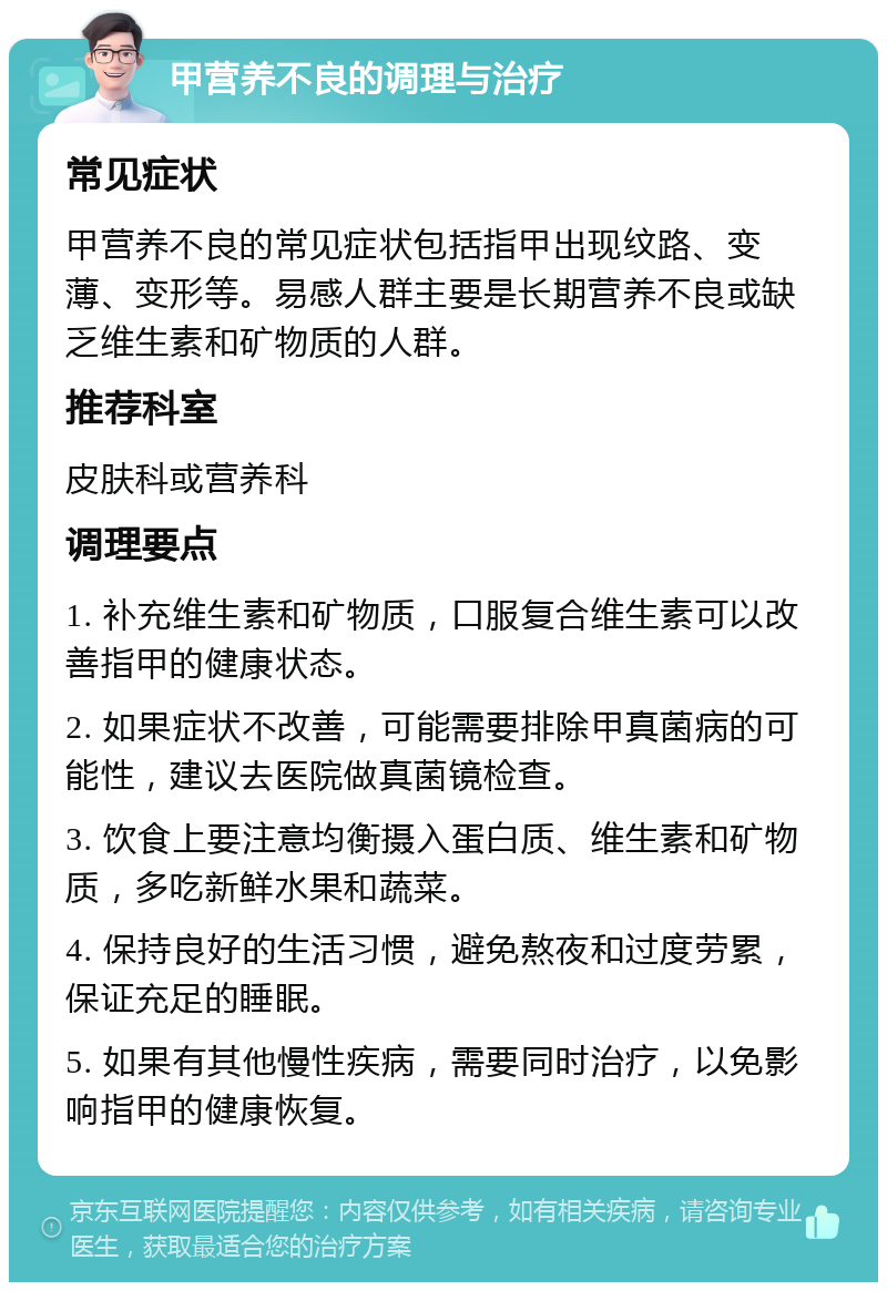 甲营养不良的调理与治疗 常见症状 甲营养不良的常见症状包括指甲出现纹路、变薄、变形等。易感人群主要是长期营养不良或缺乏维生素和矿物质的人群。 推荐科室 皮肤科或营养科 调理要点 1. 补充维生素和矿物质，口服复合维生素可以改善指甲的健康状态。 2. 如果症状不改善，可能需要排除甲真菌病的可能性，建议去医院做真菌镜检查。 3. 饮食上要注意均衡摄入蛋白质、维生素和矿物质，多吃新鲜水果和蔬菜。 4. 保持良好的生活习惯，避免熬夜和过度劳累，保证充足的睡眠。 5. 如果有其他慢性疾病，需要同时治疗，以免影响指甲的健康恢复。