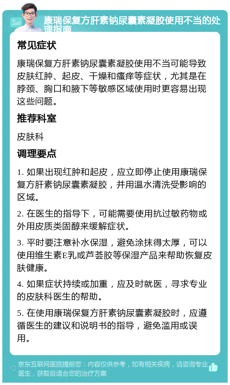 康瑞保复方肝素钠尿囊素凝胶使用不当的处理指南 常见症状 康瑞保复方肝素钠尿囊素凝胶使用不当可能导致皮肤红肿、起皮、干燥和瘙痒等症状，尤其是在脖颈、胸口和腋下等敏感区域使用时更容易出现这些问题。 推荐科室 皮肤科 调理要点 1. 如果出现红肿和起皮，应立即停止使用康瑞保复方肝素钠尿囊素凝胶，并用温水清洗受影响的区域。 2. 在医生的指导下，可能需要使用抗过敏药物或外用皮质类固醇来缓解症状。 3. 平时要注意补水保湿，避免涂抹得太厚，可以使用维生素E乳或芦荟胶等保湿产品来帮助恢复皮肤健康。 4. 如果症状持续或加重，应及时就医，寻求专业的皮肤科医生的帮助。 5. 在使用康瑞保复方肝素钠尿囊素凝胶时，应遵循医生的建议和说明书的指导，避免滥用或误用。