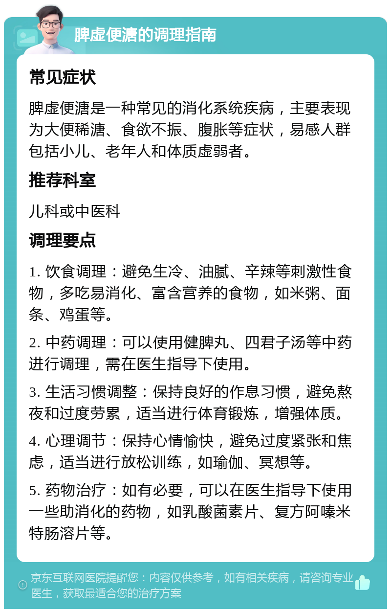 脾虚便溏的调理指南 常见症状 脾虚便溏是一种常见的消化系统疾病，主要表现为大便稀溏、食欲不振、腹胀等症状，易感人群包括小儿、老年人和体质虚弱者。 推荐科室 儿科或中医科 调理要点 1. 饮食调理：避免生冷、油腻、辛辣等刺激性食物，多吃易消化、富含营养的食物，如米粥、面条、鸡蛋等。 2. 中药调理：可以使用健脾丸、四君子汤等中药进行调理，需在医生指导下使用。 3. 生活习惯调整：保持良好的作息习惯，避免熬夜和过度劳累，适当进行体育锻炼，增强体质。 4. 心理调节：保持心情愉快，避免过度紧张和焦虑，适当进行放松训练，如瑜伽、冥想等。 5. 药物治疗：如有必要，可以在医生指导下使用一些助消化的药物，如乳酸菌素片、复方阿嗪米特肠溶片等。