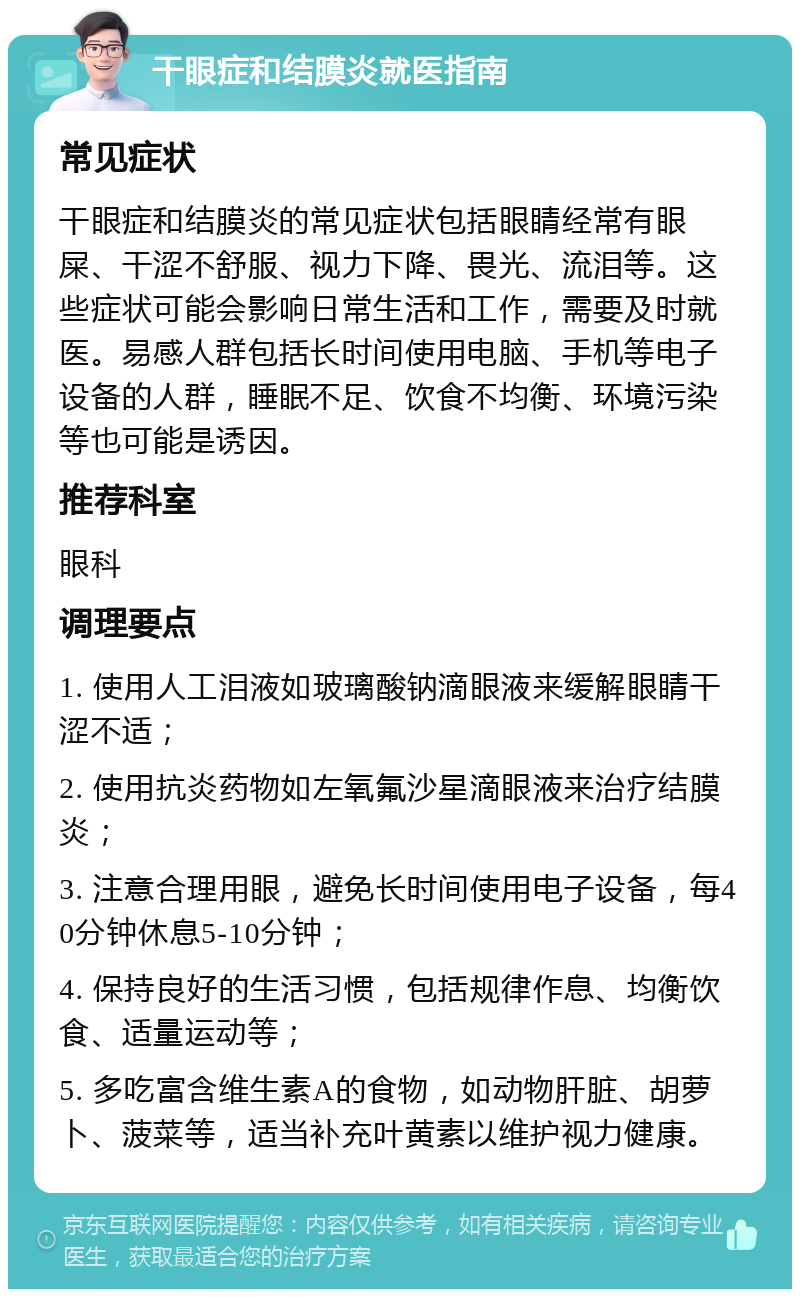 干眼症和结膜炎就医指南 常见症状 干眼症和结膜炎的常见症状包括眼睛经常有眼屎、干涩不舒服、视力下降、畏光、流泪等。这些症状可能会影响日常生活和工作，需要及时就医。易感人群包括长时间使用电脑、手机等电子设备的人群，睡眠不足、饮食不均衡、环境污染等也可能是诱因。 推荐科室 眼科 调理要点 1. 使用人工泪液如玻璃酸钠滴眼液来缓解眼睛干涩不适； 2. 使用抗炎药物如左氧氟沙星滴眼液来治疗结膜炎； 3. 注意合理用眼，避免长时间使用电子设备，每40分钟休息5-10分钟； 4. 保持良好的生活习惯，包括规律作息、均衡饮食、适量运动等； 5. 多吃富含维生素A的食物，如动物肝脏、胡萝卜、菠菜等，适当补充叶黄素以维护视力健康。