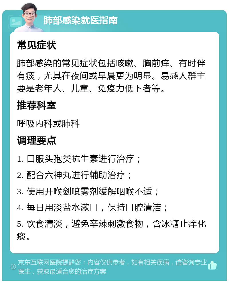 肺部感染就医指南 常见症状 肺部感染的常见症状包括咳嗽、胸前痒、有时伴有痰，尤其在夜间或早晨更为明显。易感人群主要是老年人、儿童、免疫力低下者等。 推荐科室 呼吸内科或肺科 调理要点 1. 口服头孢类抗生素进行治疗； 2. 配合六神丸进行辅助治疗； 3. 使用开喉剑喷雾剂缓解咽喉不适； 4. 每日用淡盐水漱口，保持口腔清洁； 5. 饮食清淡，避免辛辣刺激食物，含冰糖止痒化痰。