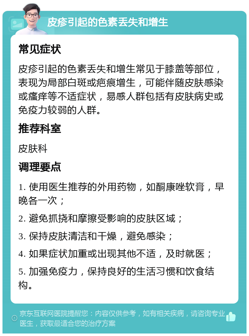 皮疹引起的色素丢失和增生 常见症状 皮疹引起的色素丢失和增生常见于膝盖等部位，表现为局部白斑或疤痕增生，可能伴随皮肤感染或瘙痒等不适症状，易感人群包括有皮肤病史或免疫力较弱的人群。 推荐科室 皮肤科 调理要点 1. 使用医生推荐的外用药物，如酮康唑软膏，早晚各一次； 2. 避免抓挠和摩擦受影响的皮肤区域； 3. 保持皮肤清洁和干燥，避免感染； 4. 如果症状加重或出现其他不适，及时就医； 5. 加强免疫力，保持良好的生活习惯和饮食结构。